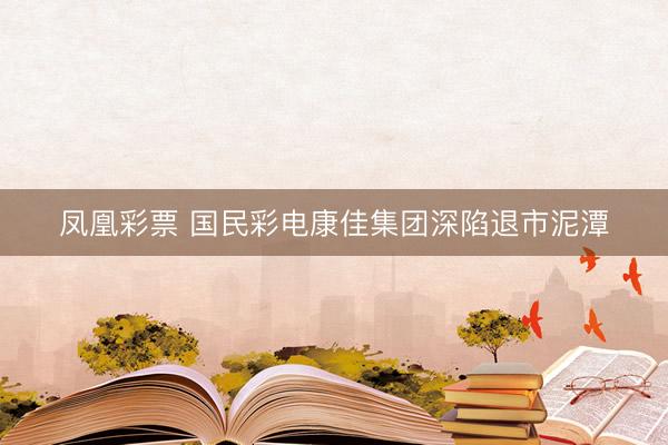 凤凰彩票 国民彩电康佳集团深陷退市泥潭