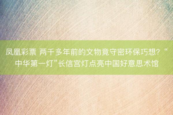 凤凰彩票 两千多年前的文物竟守密环保巧想？“中华第一灯”长信宫灯点亮中国好意思术馆
