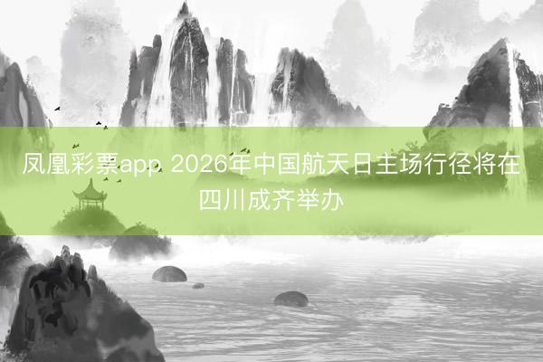 凤凰彩票app 2026年中国航天日主场行径将在四川成齐举办