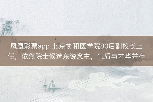 凤凰彩票app 北京协和医学院80后副校长上任，依然院士候选东说念主，气质与才华并存