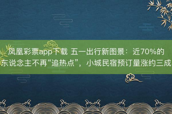 凤凰彩票app下载 五一出行新图景：近70%的东说念主不再“追热点”，小城民宿预订量涨约三成