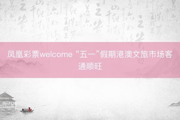 凤凰彩票welcome “五一”假期港澳文旅市场客通顺旺