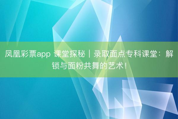凤凰彩票app 课堂探秘｜录取面点专科课堂：解锁与面粉共舞的艺术！