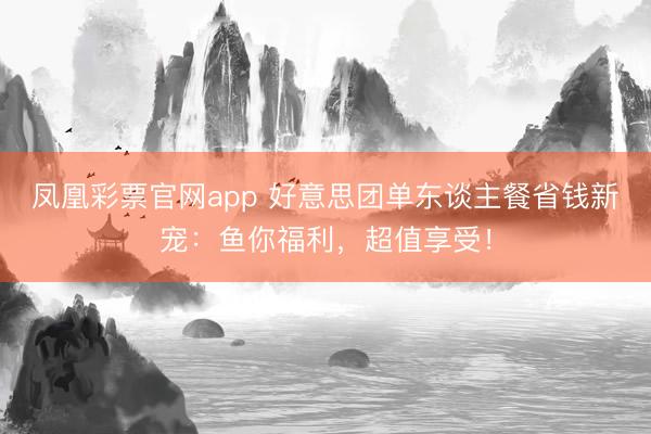 凤凰彩票官网app 好意思团单东谈主餐省钱新宠：鱼你福利，超值享受！